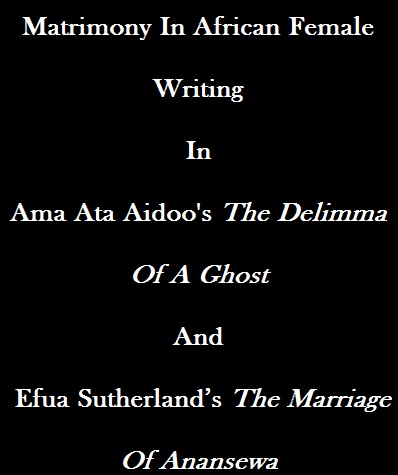 Matrimony In African Female Writing In Ama Ata Aidoo's The Delimma Of A Ghost And Efua Sutherland’s The Marriage Of Anansewa